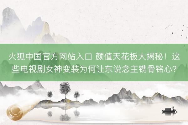 火狐中国官方网站入口 颜值天花板大揭秘！这些电视剧女神变装为何让东说念主镌骨铭心？