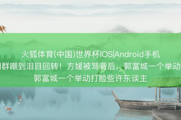 火狐体育(中国)世界杯IOS|Android手机app下载 从全网群嘲到泪目回转！方媛被骂背后，郭富城一个举动打脸些许东谈主