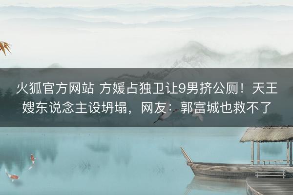 火狐官方网站 方媛占独卫让9男挤公厕！天王嫂东说念主设坍塌，网友：郭富城也救不了