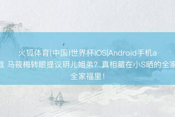 火狐体育(中国)世界杯IOS|Android手机app下载 马筱梅转眼提议玥儿姐弟？真相藏在小S晒的全家福里！