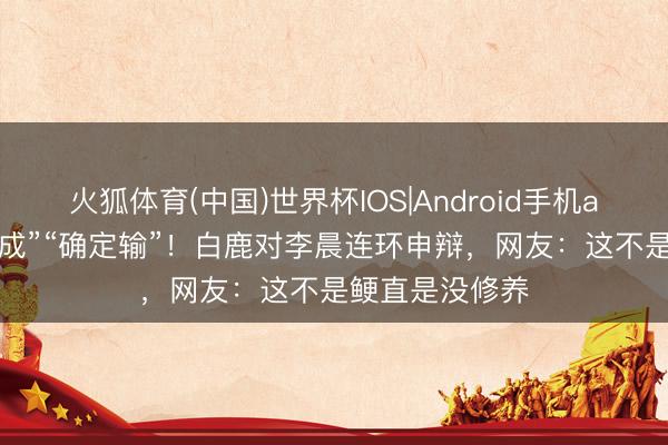 火狐体育(中国)世界杯IOS|Android手机app下载 “你不成”“确定输”！白鹿对李晨连环申辩，网友：这不是鲠直是没修养