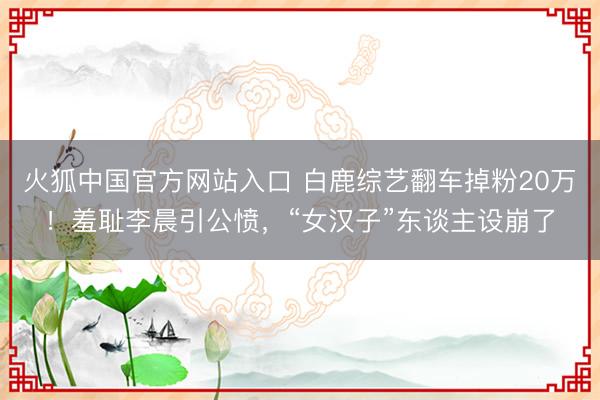火狐中国官方网站入口 白鹿综艺翻车掉粉20万！羞耻李晨引公愤，“女汉子”东谈主设崩了