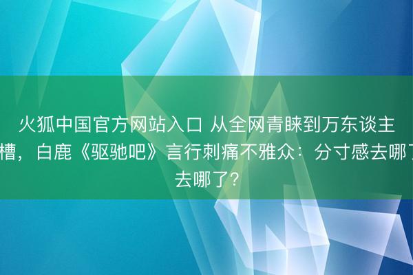 火狐中国官方网站入口 从全网青睐到万东谈主吐槽，白鹿《驱驰吧》言行刺痛不雅众：分寸感去哪了？