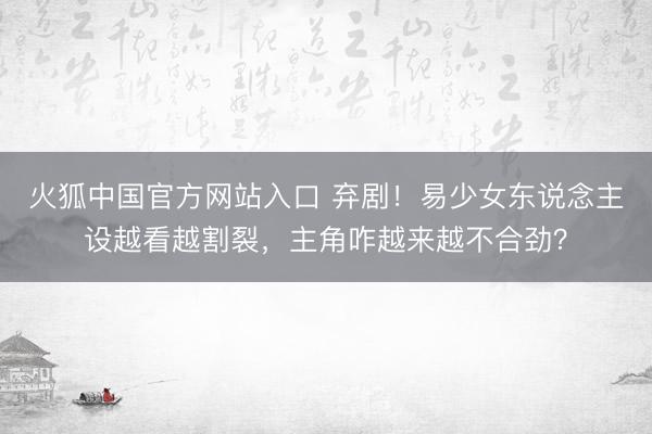 火狐中国官方网站入口 弃剧！易少女东说念主设越看越割裂，主角咋越来越不合劲？