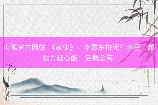 火狐官方网站 《家业》:李景东拼死扛李墨,越戮力越心酸,活概念笑!
