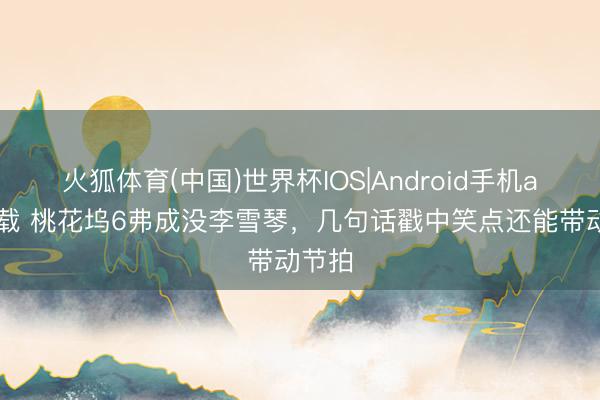 火狐体育(中国)世界杯IOS|Android手机app下载 桃花坞6弗成没李雪琴，几句话戳中笑点还能带动节拍
