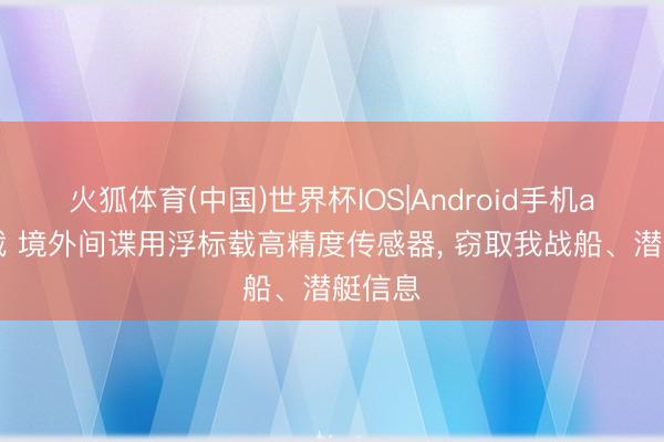 火狐体育(中国)世界杯IOS|Android手机app下载 境外间谍用浮标载高精度传感器， 窃取我战船、潜艇信息