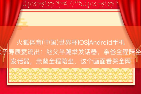 火狐体育(中国)世界杯IOS|Android手机app下载 董璇10岁犬子寿辰宴流出：继父半跪举发话器，亲爸全程陪坐，这个画面看哭全网