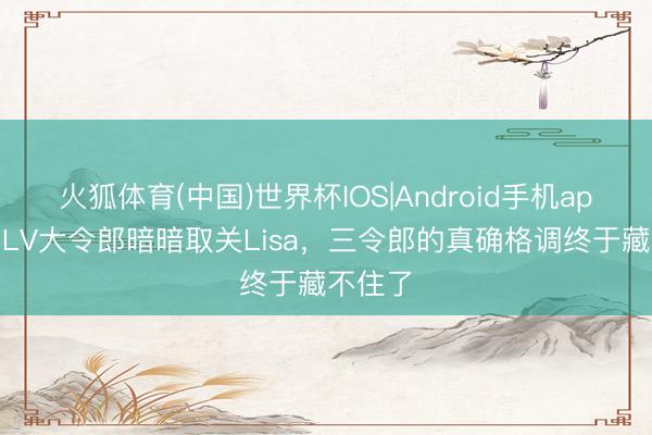 火狐体育(中国)世界杯IOS|Android手机app下载 LV大令郎暗暗取关Lisa，三令郎的真确格调终于藏不住了