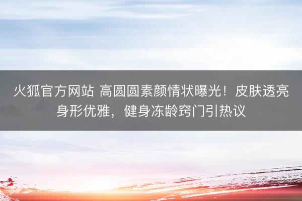 火狐官方网站 高圆圆素颜情状曝光！皮肤透亮身形优雅，健身冻龄窍门引热议