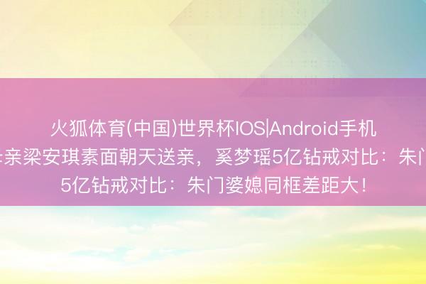 火狐体育(中国)世界杯IOS|Android手机app下载 何猷君母亲梁安琪素面朝天送亲，奚梦瑶5亿钻戒对比：朱门婆媳同框差距大！