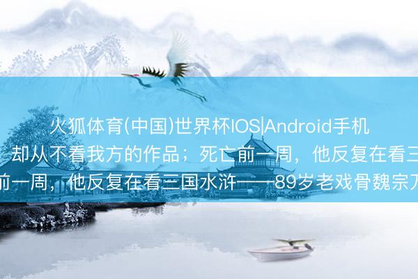 火狐体育(中国)世界杯IOS|Android手机app下载 他演了一辈子戏，却从不看我方的作品；死亡前一周，他反复在看三国水浒——89岁老戏骨魏宗万走了