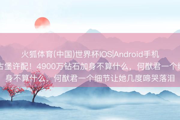 火狐体育(中国)世界杯IOS|Android手机app下载 奚梦瑶法国古堡许配！4900万钻石加身不算什么，何猷君一个细节让她几度啼哭落泪