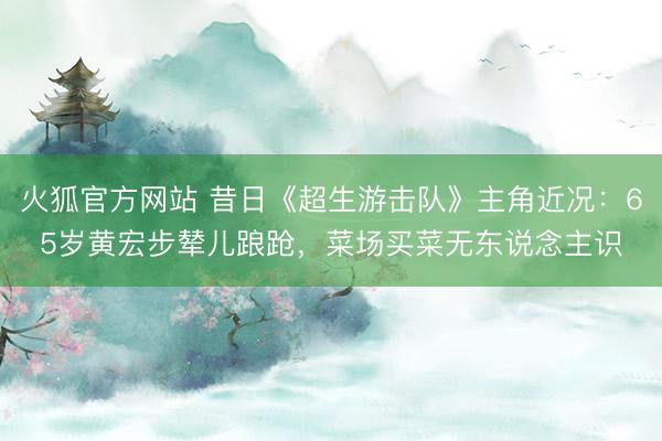 火狐官方网站 昔日《超生游击队》主角近况：65岁黄宏步辇儿踉跄，菜场买菜无东说念主识