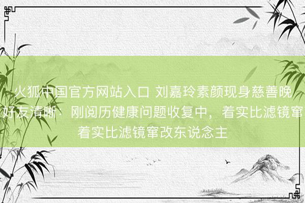 火狐中国官方网站入口 刘嘉玲素颜现身慈善晚宴景况差,好友清晰:刚阅历健康问题收复中,着实比滤镜窜改东说念主
