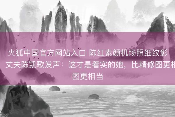 火狐中国官方网站入口 陈红素颜机场照细纹彰着,丈夫陈凯歌发声:这才是着实的她,比精修图更相当
