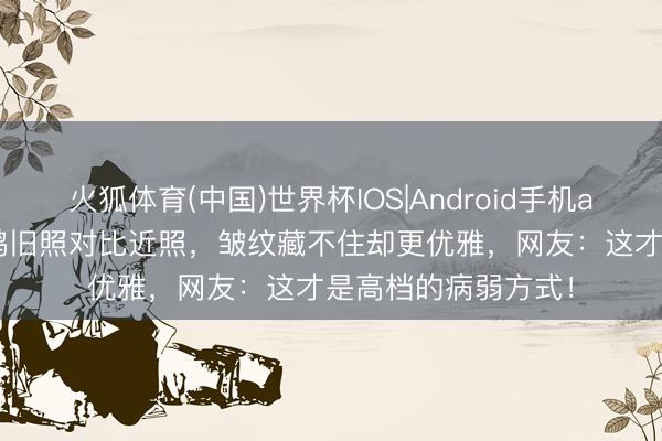火狐体育(中国)世界杯IOS|Android手机app下载 48岁俞飞鸿旧照对比近照，皱纹藏不住却更优雅，网友：这才是高档的病弱方式！