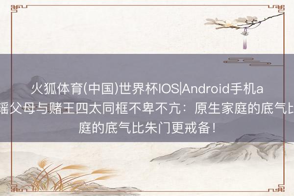 火狐体育(中国)世界杯IOS|Android手机app下载 奚梦瑶父母与赌王四太同框不卑不亢：原生家庭的底气比朱门更戒备！