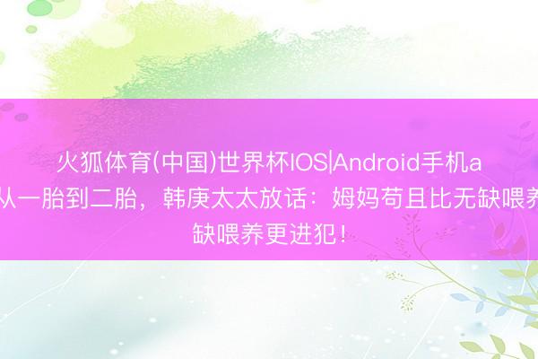 火狐体育(中国)世界杯IOS|Android手机app下载 从一胎到二胎,韩庚太太放话:姆妈苟且比无缺喂养更进犯!