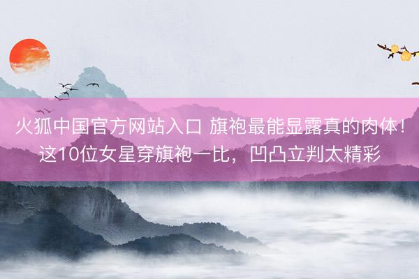 火狐中国官方网站入口 旗袍最能显露真的肉体!这10位女星穿旗袍一比,凹凸立判太精彩