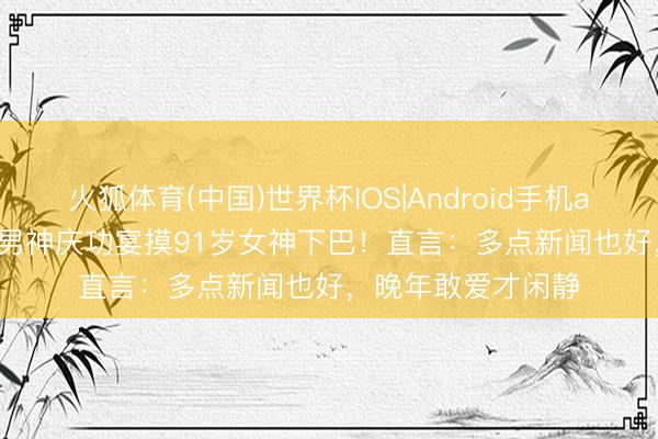火狐体育(中国)世界杯IOS|Android手机app下载 94岁TVB男神庆功宴摸91岁女神下巴！直言：多点新闻也好，晚年敢爱才闲静