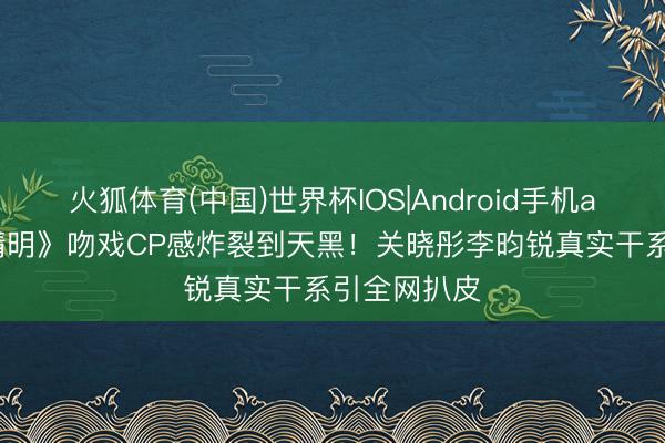 火狐体育(中国)世界杯IOS|Android手机app下载 《精明》吻戏CP感炸裂到天黑!关晓彤李昀锐真实干系引全网扒皮