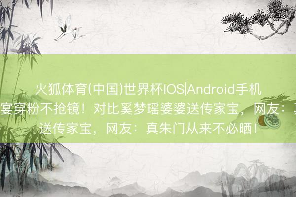 火狐体育(中国)世界杯IOS|Android手机app下载 张兰百日宴穿粉不抢镜!对比奚梦瑶婆婆送传家宝,网友:真朱门从来不必晒!
