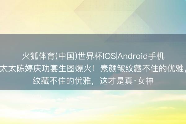 火狐体育(中国)世界杯IOS|Android手机app下载 张艺谋太太陈婷庆功宴生图爆火!素颜皱纹藏不住的优雅,这才是真·女神