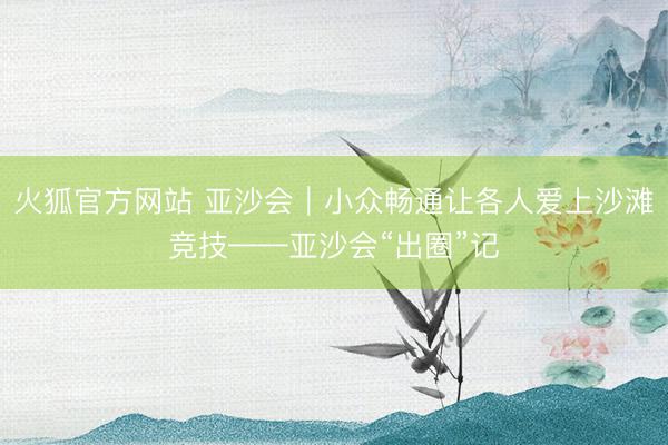 火狐官方网站 亚沙会｜小众畅通让各人爱上沙滩竞技——亚沙会“出圈”记