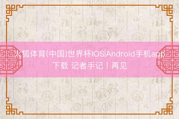 火狐体育(中国)世界杯IOS|Android手机app下载 记者手记｜再见