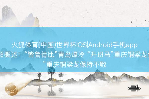 火狐体育(中国)世界杯IOS|Android手机app下载 中超概述：“皆鲁德比”青岛爆冷 “升班马”重庆铜梁龙保持不败