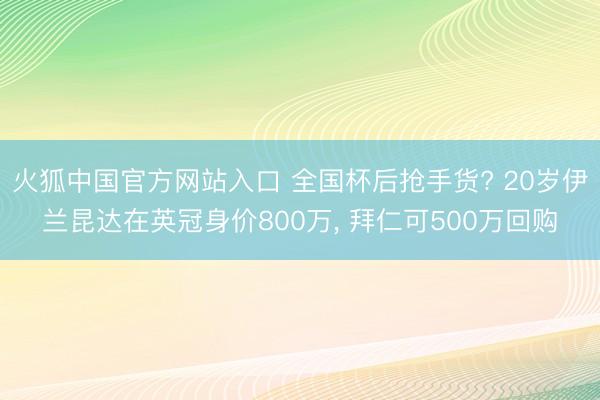 火狐中国官方网站入口 全国杯后抢手货? 20岁伊兰昆达在英冠身价800万， 拜仁可500万回购