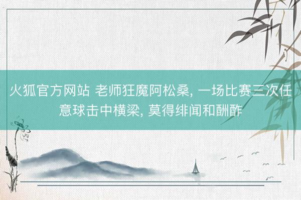 火狐官方网站 老师狂魔阿松桑， 一场比赛三次任意球击中横梁， 莫得绯闻和酬酢