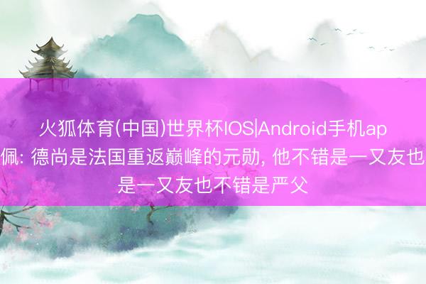 火狐体育(中国)世界杯IOS|Android手机app下载 姆巴佩: 德尚是法国重返巅峰的元勋， 他不错是一又友也不错是严父