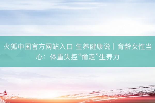 火狐中国官方网站入口 生养健康说｜育龄女性当心：体重失控“偷走”生养力