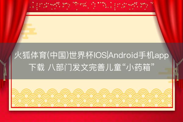 火狐体育(中国)世界杯IOS|Android手机app下载 八部门发文完善儿童“小药箱”