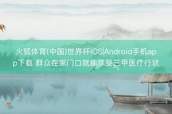 火狐体育(中国)世界杯IOS|Android手机app下载 群众在家门口就能享受三甲医疗行状
