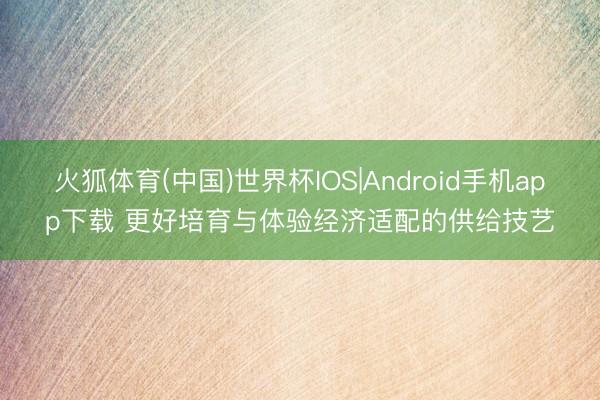 火狐体育(中国)世界杯IOS|Android手机app下载 更好培育与体验经济适配的供给技艺