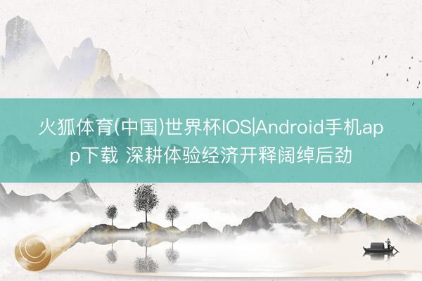 火狐体育(中国)世界杯IOS|Android手机app下载 深耕体验经济开释阔绰后劲