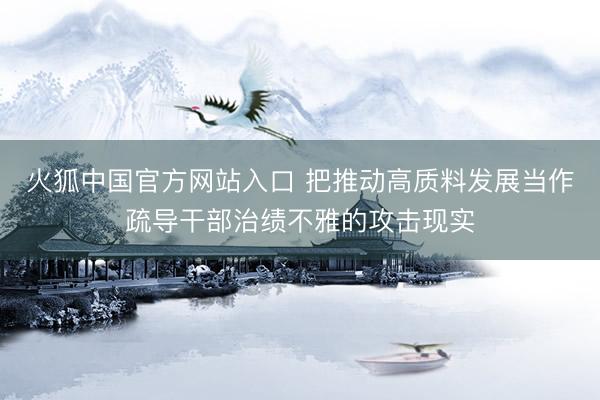 火狐中国官方网站入口 把推动高质料发展当作疏导干部治绩不雅的攻击现实