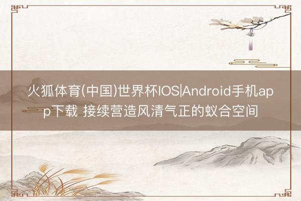 火狐体育(中国)世界杯IOS|Android手机app下载 接续营造风清气正的蚁合空间