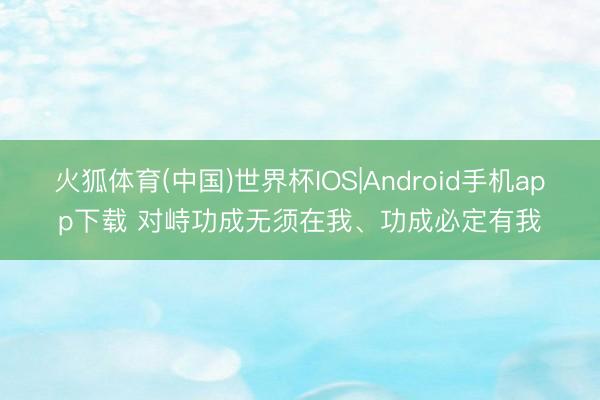 火狐体育(中国)世界杯IOS|Android手机app下载 对峙功成无须在我、功成必定有我