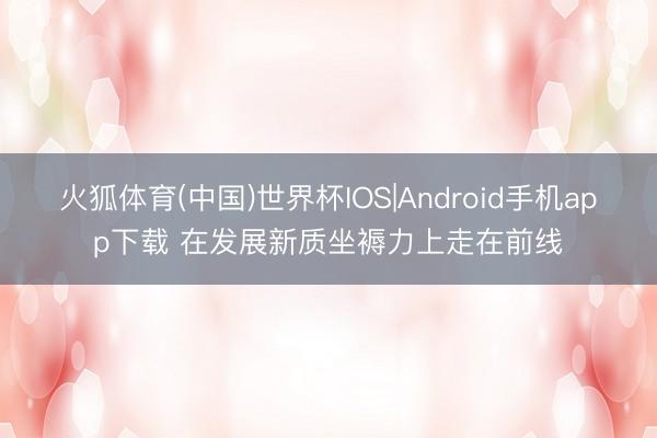 火狐体育(中国)世界杯IOS|Android手机app下载 在发展新质坐褥力上走在前线