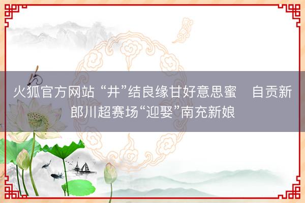 火狐官方网站 “井”结良缘甘好意思蜜   自贡新郎川超赛场“迎娶”南充新娘