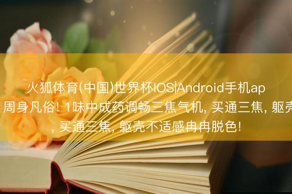 火狐体育(中国)世界杯IOS|Android手机app下载 三焦一通、周身凡俗! 1味中成药调畅三焦气机, 买通三焦, 躯壳不适感冉冉脱色!