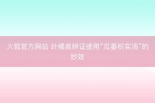 火狐官方网站 叶橘泉辨证使用“瓜蒌枳实汤”的妙效