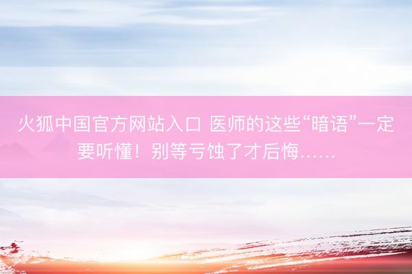火狐中国官方网站入口 医师的这些“暗语”一定要听懂！别等亏蚀了才后悔……