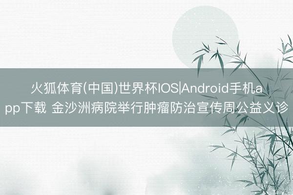 火狐体育(中国)世界杯IOS|Android手机app下载 金沙洲病院举行肿瘤防治宣传周公益义诊