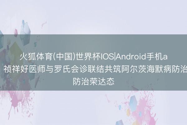 火狐体育(中国)世界杯IOS|Android手机app下载 祯祥好医师与罗氏会诊联结共筑阿尔茨海默病防治荣达态
