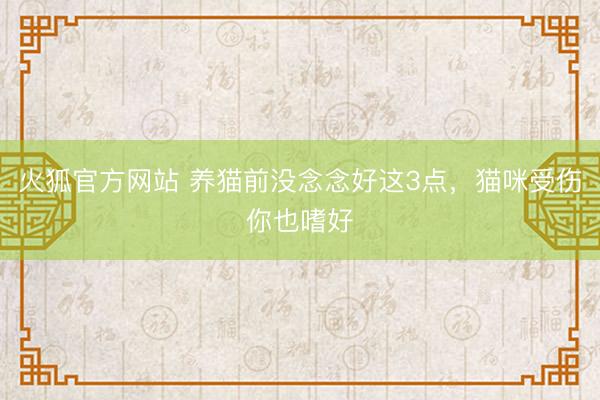 火狐官方网站 养猫前没念念好这3点，猫咪受伤你也嗜好